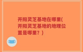 开阳灵芝基地在哪里(开阳灵芝基地的地理位置是哪里？)