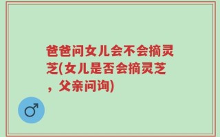 爸爸问女儿会不会摘灵芝(女儿是否会摘灵芝，父亲问询)