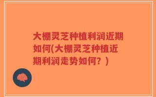 大棚灵芝种植利润近期如何(大棚灵芝种植近期利润走势如何？)