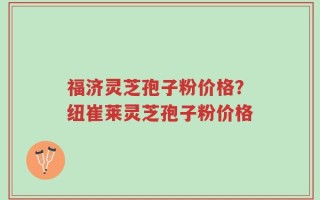福济灵芝孢子粉价格？纽崔莱灵芝孢子粉价格