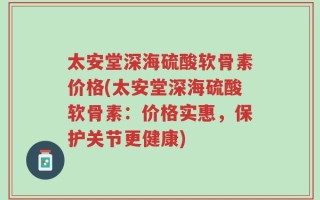 太安堂深海硫酸软骨素价格(太安堂深海硫酸软骨素：价格实惠，保护关节更健康)