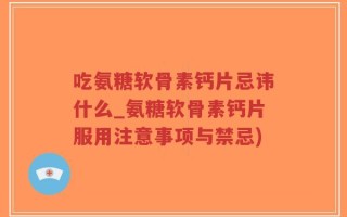 吃氨糖软骨素钙片忌讳什么_氨糖软骨素钙片服用注意事项与禁忌)