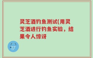 灵芝酒钓鱼测试(用灵芝酒进行钓鱼实验，结果令人惊讶