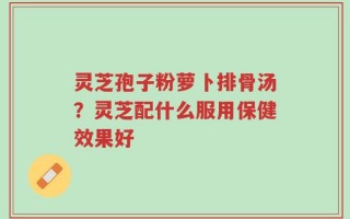 灵芝孢子粉萝卜排骨汤？灵芝配什么服用保健效果好