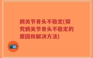 腕关节骨头不稳定(探究腕关节骨头不稳定的原因和解决方法)