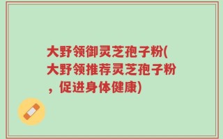 大野领御灵芝孢子粉(大野领推荐灵芝孢子粉，促进身体健康)