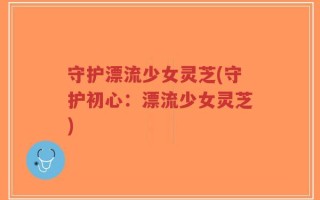守护漂流少女灵芝(守护初心：漂流少女灵芝)