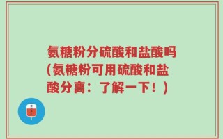 氨糖粉分硫酸和盐酸吗(氨糖粉可用硫酸和盐酸分离：了解一下！)