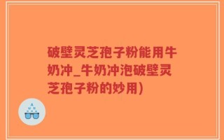 破壁灵芝孢子粉能用牛奶冲_牛奶冲泡破壁灵芝孢子粉的妙用)