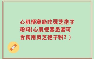 心肌梗塞能吃灵芝孢子粉吗(心肌梗塞患者可否食用灵芝孢子粉？)