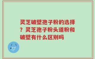 灵芝破壁孢子粉的选择？灵芝孢子粉头道粉和破壁有什么区别吗