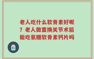 老人吃什么软骨素好呢？老人做置换关节术后能吃氨糖软骨素钙片吗
