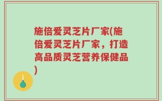 施倍爱灵芝片厂家(施倍爱灵芝片厂家，打造高品质灵芝营养保健品)