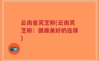 云南省灵芝粉(云南灵芝粉：健康美好的选择)