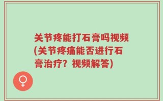 关节疼能打石膏吗视频(关节疼痛能否进行石膏治疗？视频解答)