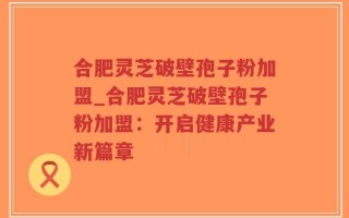 合肥灵芝破壁孢子粉加盟_合肥灵芝破壁孢子粉加盟：开启健康产业新篇章