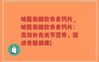 哈医氨糖软骨素钙片_哈医氨糖软骨素钙片：高效补充关节营养，促进骨骼健康)