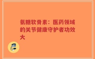 氨糖软骨素：医药领域的关节健康守护者功效大