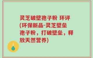 灵芝破壁孢子粉 环评(环保新品-灵芝壁垒孢子粉，打破壁垒，释放天然营养)