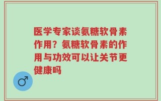 医学专家谈氨糖软骨素作用？氨糖软骨素的作用与功效可以让关节更健康吗
