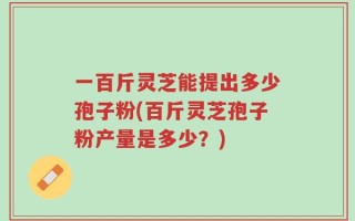一百斤灵芝能提出多少孢子粉(百斤灵芝孢子粉产量是多少？)