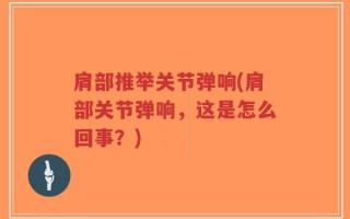 肩部推举关节弹响(肩部关节弹响，这是怎么回事？)