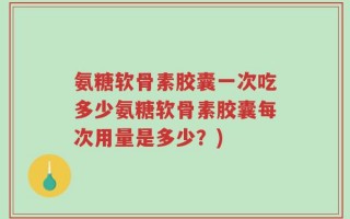 氨糖软骨素胶囊一次吃多少氨糖软骨素胶囊每次用量是多少？)