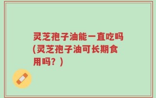 灵芝孢子油能一直吃吗(灵芝孢子油可长期食用吗？)