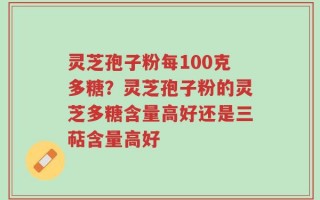 灵芝孢子粉每100克多糖？灵芝孢子粉的灵芝多糖含量高好还是三萜含量高好