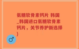 氨糖软骨素钙片 韩国_韩国进口氨糖软骨素钙片，关节养护新选择)