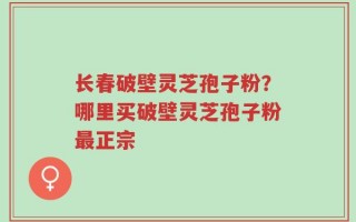 长春破壁灵芝孢子粉？哪里买破壁灵芝孢子粉最正宗