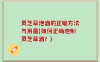 灵芝草泡酒的正确方法与用量(如何正确泡制灵芝草酒？)