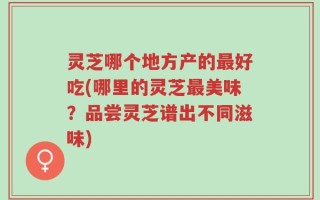灵芝哪个地方产的最好吃(哪里的灵芝最美味？品尝灵芝谱出不同滋味)