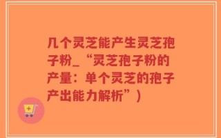 几个灵芝能产生灵芝孢子粉_“灵芝孢子粉的产量：单个灵芝的孢子产出能力解析”)