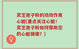 灵芝孢子粉的功效作用心脏(重点关注心脏！灵芝孢子粉如何帮助您的心脏健康？)