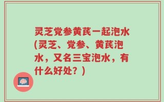 灵芝党参黄芪一起泡水(灵芝、党参、黄芪泡水，又名三宝泡水，有什么好处？)