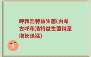 呼和浩特益生菌(内蒙古呼和浩特益生菌销量增长迅猛)