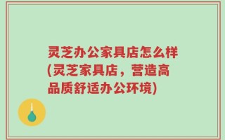 灵芝办公家具店怎么样(灵芝家具店，营造高品质舒适办公环境)