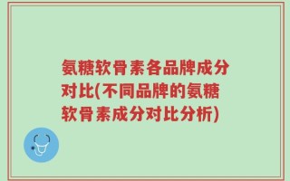 氨糖软骨素各品牌成分对比(不同品牌的氨糖软骨素成分对比分析)