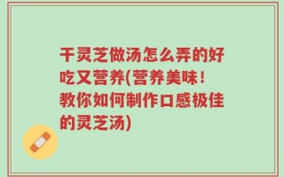 干灵芝做汤怎么弄的好吃又营养(营养美味！教你如何制作口感极佳的灵芝汤)