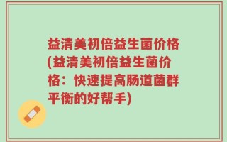 益清美初倍益生菌价格(益清美初倍益生菌价格：快速提高肠道菌群平衡的好帮手)