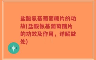 盐酸氨基葡萄糖片的功故(盐酸氨基葡萄糖片的功效及作用，详解益处)