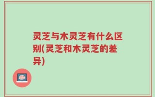 灵芝与木灵芝有什么区别(灵芝和木灵芝的差异)