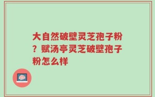 大自然破壁灵芝孢子粉？赋汤亭灵芝破壁孢子粉怎么样