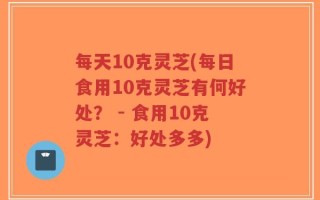 每天10克灵芝(每日食用10克灵芝有何好处？ - 食用10克灵芝：好处多多)