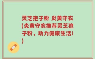灵芝孢子粉 炎黄守农(炎黄守农推荐灵芝孢子粉，助力健康生活！)
