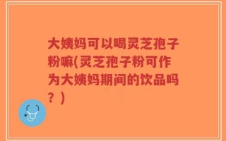 大姨妈可以喝灵芝孢子粉嘛(灵芝孢子粉可作为大姨妈期间的饮品吗？)