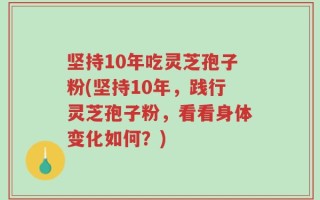 坚持10年吃灵芝孢子粉(坚持10年，践行灵芝孢子粉，看看身体变化如何？)