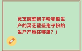 灵芝破壁孢子粉哪里生产的灵芝壁垒孢子粉的生产产地在哪里？)