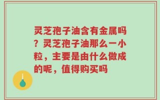 灵芝孢子油含有金属吗？灵芝孢子油那么一小粒，主要是由什么做成的呢，值得购买吗